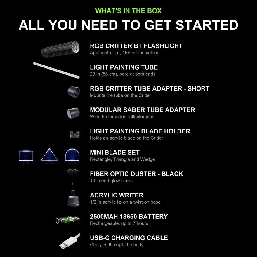 What's in the box: all ten items in the Light Painting Photography Kit for Beginners. RGB Critter BT Light Engine, 23 inch Light Painting Tube, RGB Critter Tube Adapter Short, Modular Saber Tube Adapter with reflector plug, Light Painting Blade Holder, Mini Blade Set, black Fiber Optic Duster, Acrylic Writer, 2500mAh 18650 battery and USB-C cable.